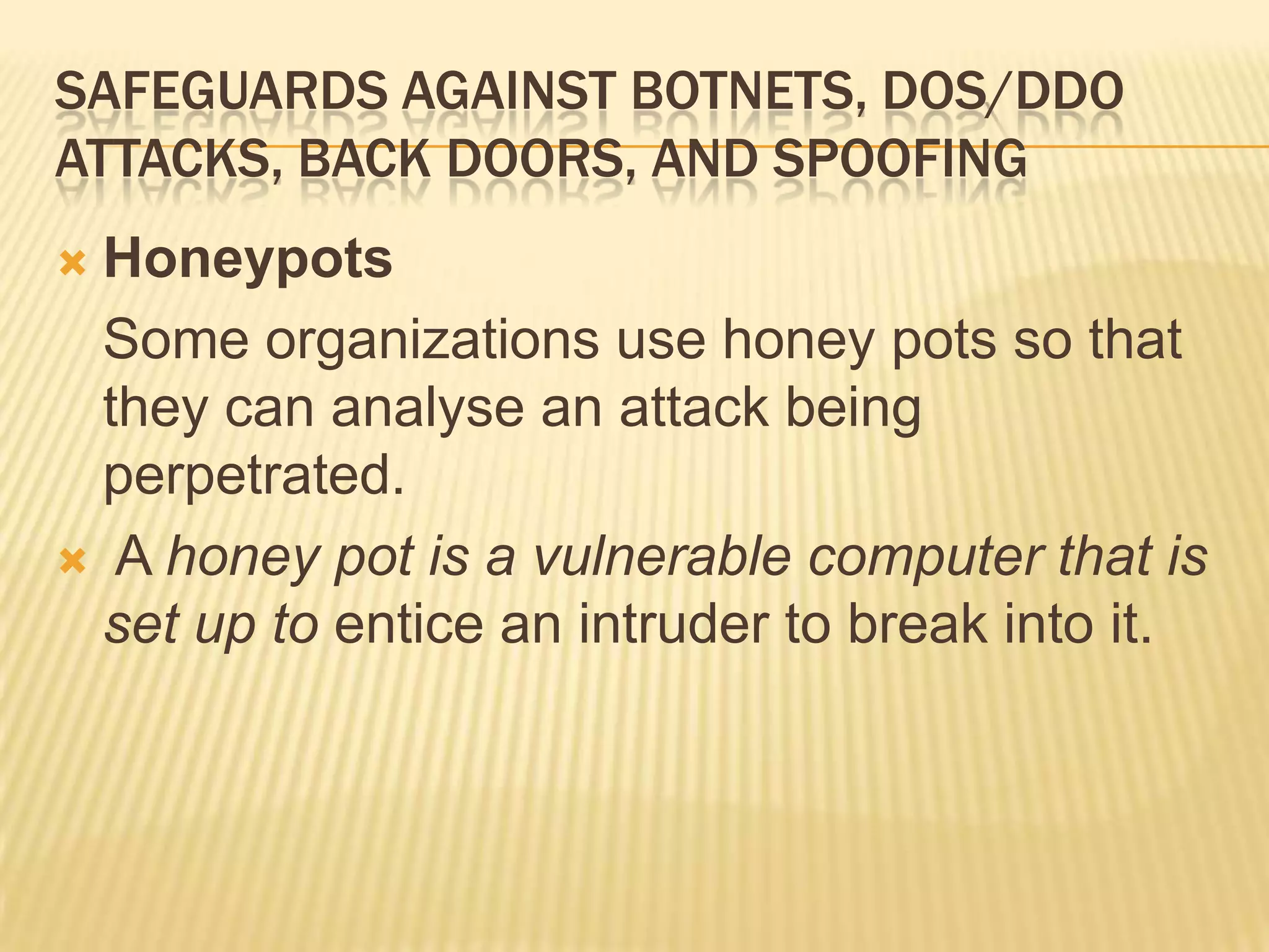 SAFEGUARDS AGAINST BOTNETS, DOS/DDO
ATTACKS, BACK DOORS, AND SPOOFING
 Honeypots
  Some organizations use honey pots so that
  they can analyse an attack being
  perpetrated.
 A honey pot is a vulnerable computer that is
  set up to entice an intruder to break into it.
 
