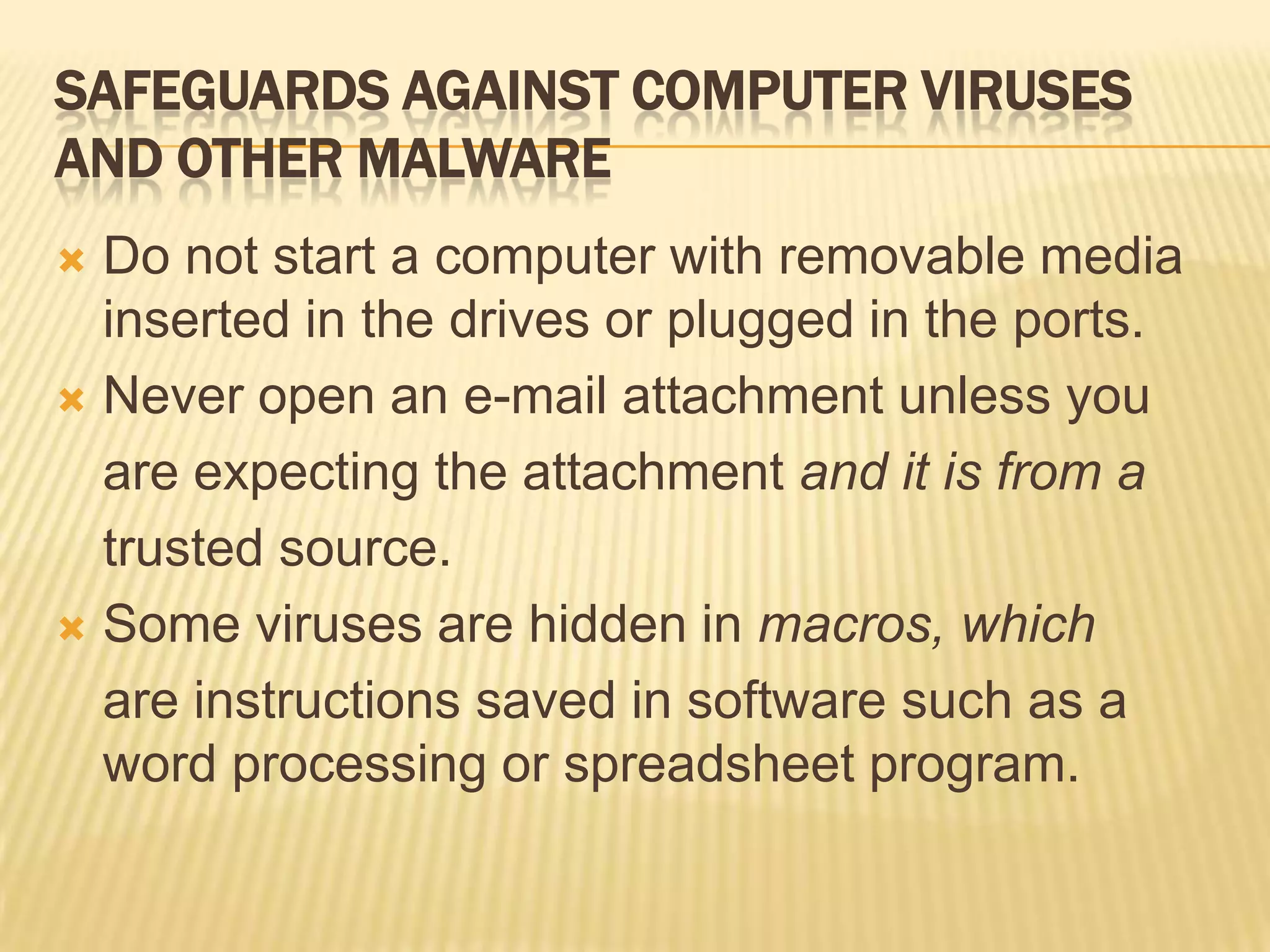 SAFEGUARDS AGAINST COMPUTER VIRUSES
AND OTHER MALWARE
 Do not start a computer with removable media
  inserted in the drives or plugged in the ports.
 Never open an e-mail attachment unless you

  are expecting the attachment and it is from a
  trusted source.
 Some viruses are hidden in macros, which

  are instructions saved in software such as a
  word processing or spreadsheet program.
 
