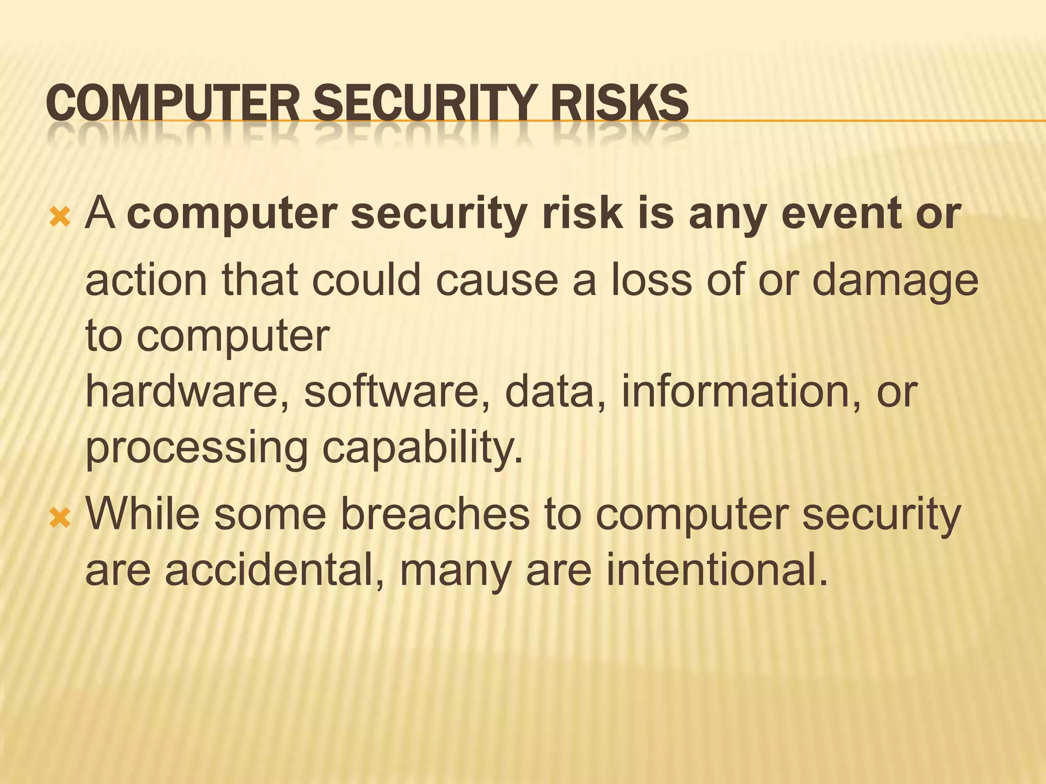 COMPUTER SECURITY RISKS

 A computer security risk is any event or
  action that could cause a loss of or damage
  to computer
  hardware, software, data, information, or
  processing capability.
 While some breaches to computer security
  are accidental, many are intentional.
 