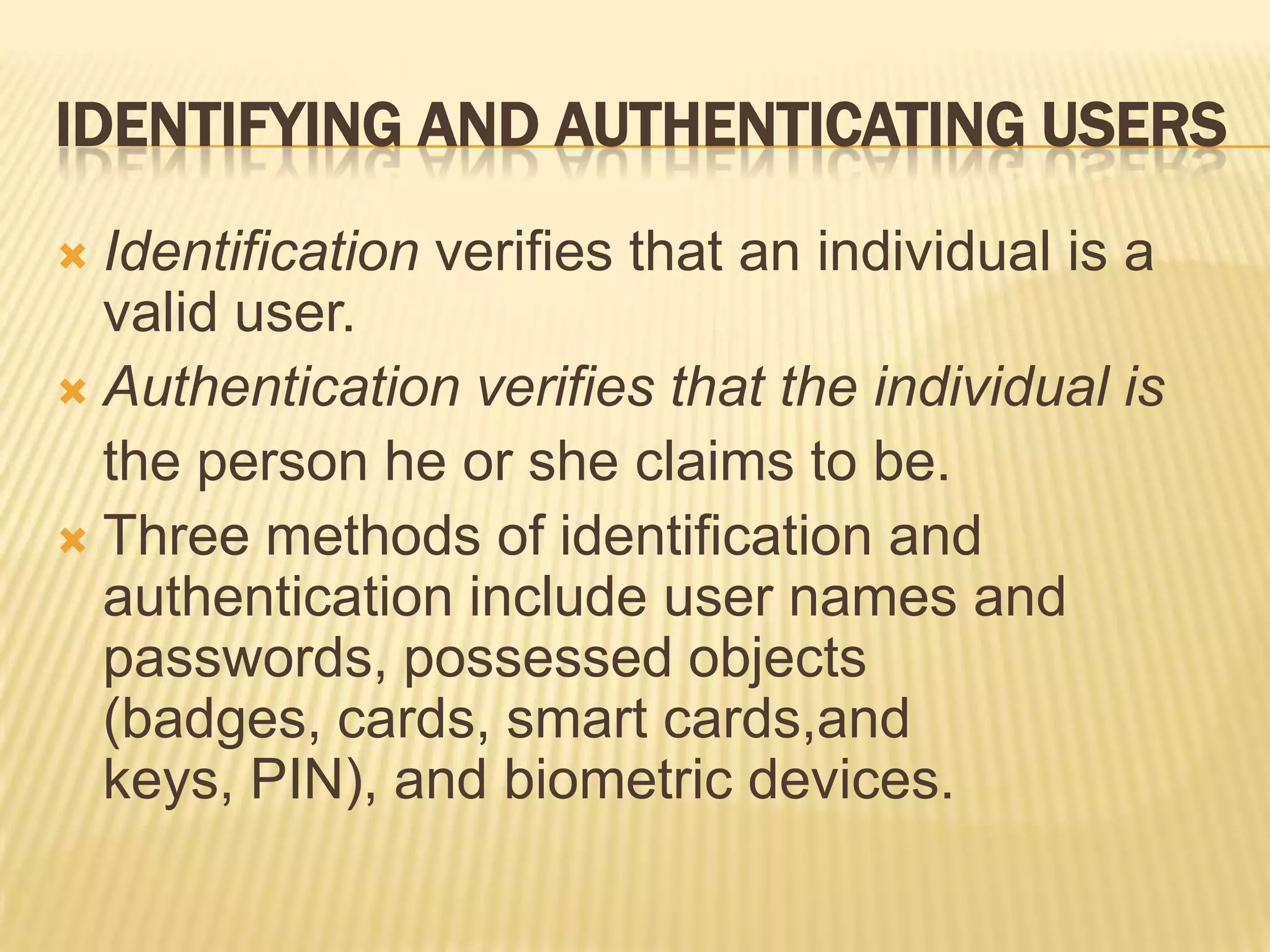 IDENTIFYING AND AUTHENTICATING USERS
 Identification verifies that an individual is a
  valid user.
 Authentication verifies that the individual is
  the person he or she claims to be.
 Three methods of identification and
  authentication include user names and
  passwords, possessed objects
  (badges, cards, smart cards,and
  keys, PIN), and biometric devices.
 