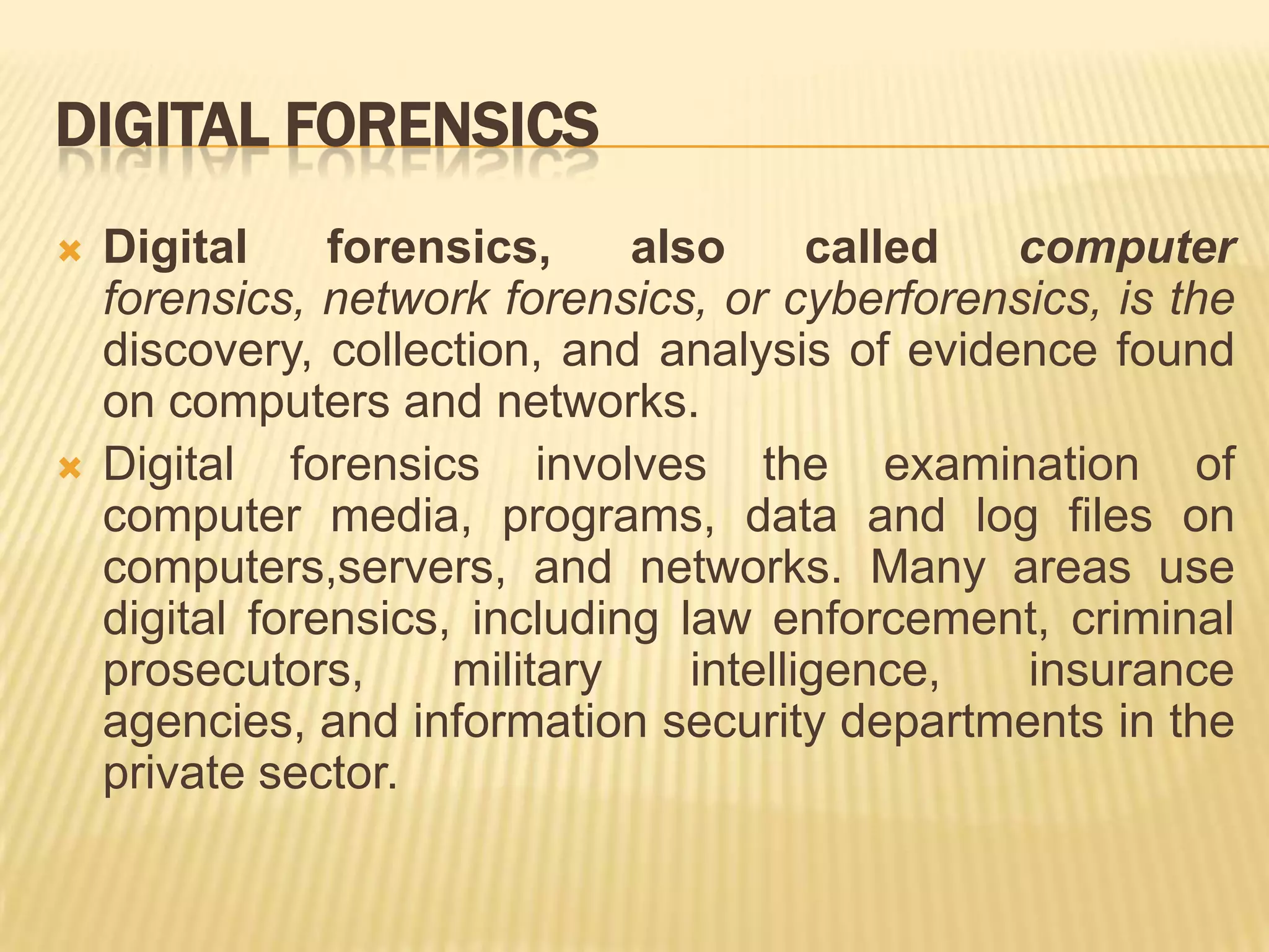 DIGITAL FORENSICS
   Digital     forensics,     also      called computer
    forensics, network forensics, or cyberforensics, is the
    discovery, collection, and analysis of evidence found
    on computers and networks.
   Digital forensics involves the examination of
    computer media, programs, data and log files on
    computers,servers, and networks. Many areas use
    digital forensics, including law enforcement, criminal
    prosecutors,      military    intelligence, insurance
    agencies, and information security departments in the
    private sector.
 