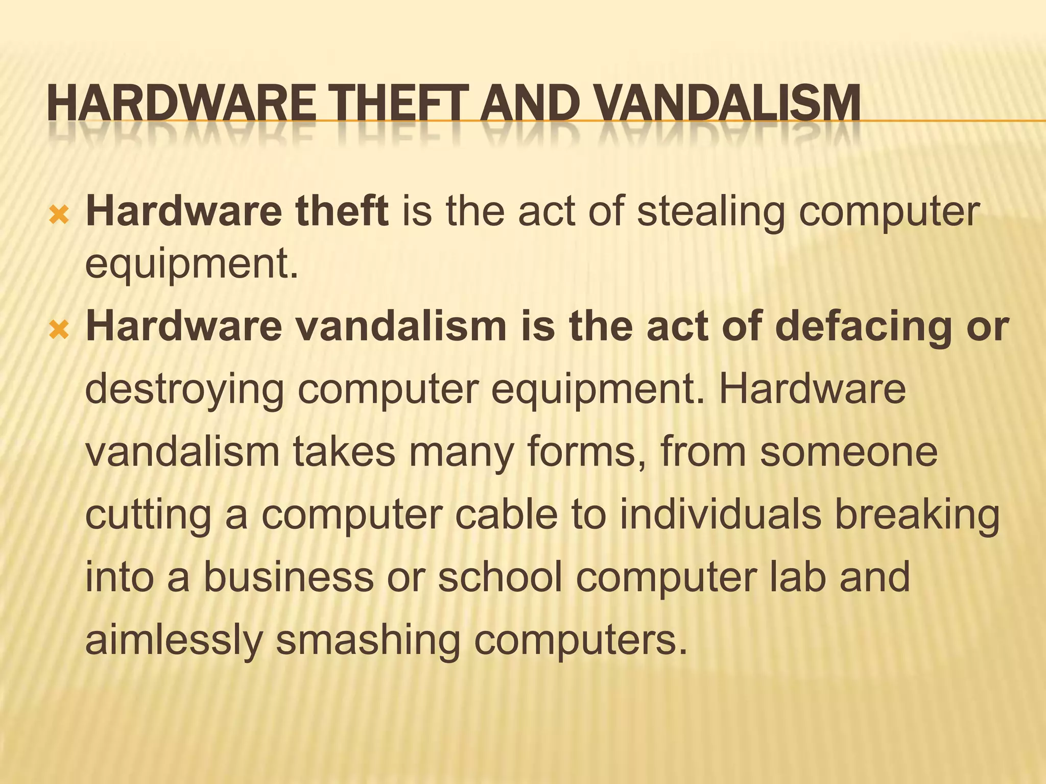 HARDWARE THEFT AND VANDALISM

 Hardware theft is the act of stealing computer
  equipment.
 Hardware vandalism is the act of defacing or

  destroying computer equipment. Hardware
  vandalism takes many forms, from someone
  cutting a computer cable to individuals breaking
  into a business or school computer lab and
  aimlessly smashing computers.
 