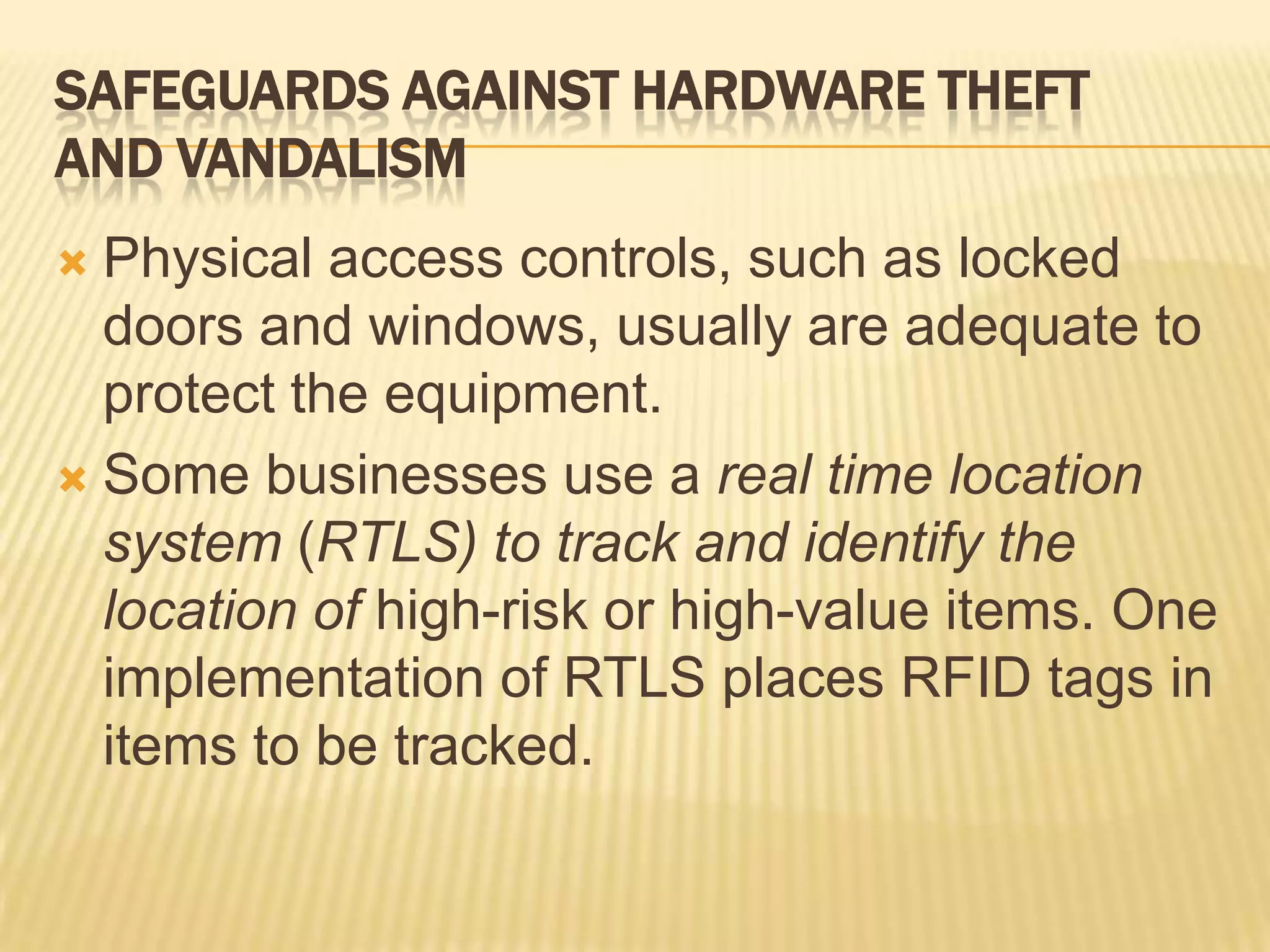 SAFEGUARDS AGAINST HARDWARE THEFT
AND VANDALISM
 Physical access controls, such as locked
  doors and windows, usually are adequate to
  protect the equipment.
 Some businesses use a real time location
  system (RTLS) to track and identify the
  location of high-risk or high-value items. One
  implementation of RTLS places RFID tags in
  items to be tracked.
 