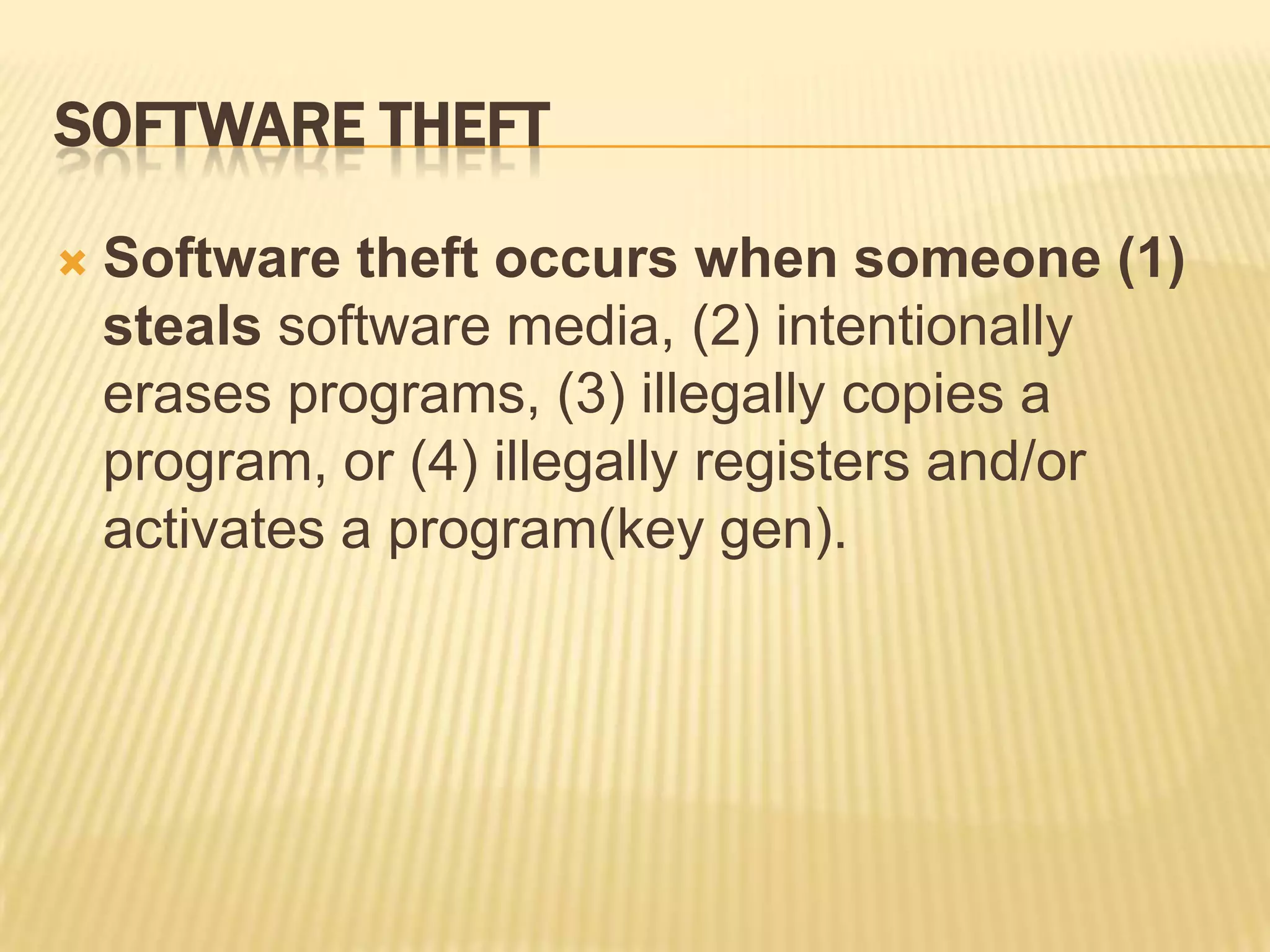 SOFTWARE THEFT

   Software theft occurs when someone (1)
    steals software media, (2) intentionally
    erases programs, (3) illegally copies a
    program, or (4) illegally registers and/or
    activates a program(key gen).
 
