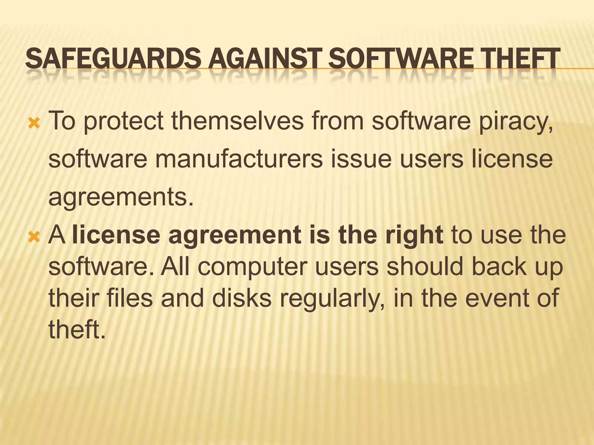 SAFEGUARDS AGAINST SOFTWARE THEFT

 To protect themselves from software piracy,
  software manufacturers issue users license
  agreements.
 A license agreement is the right to use the
  software. All computer users should back up
  their files and disks regularly, in the event of
  theft.
 