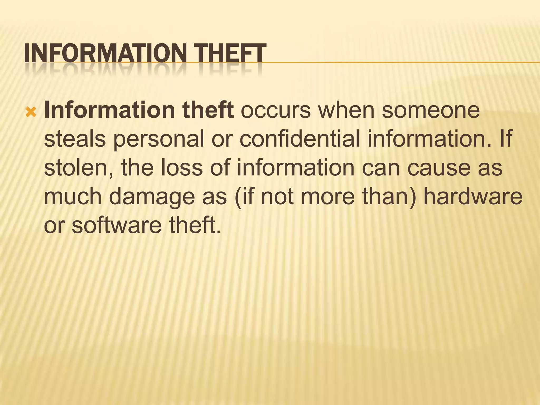 INFORMATION THEFT

   Information theft occurs when someone
    steals personal or confidential information. If
    stolen, the loss of information can cause as
    much damage as (if not more than) hardware
    or software theft.
 