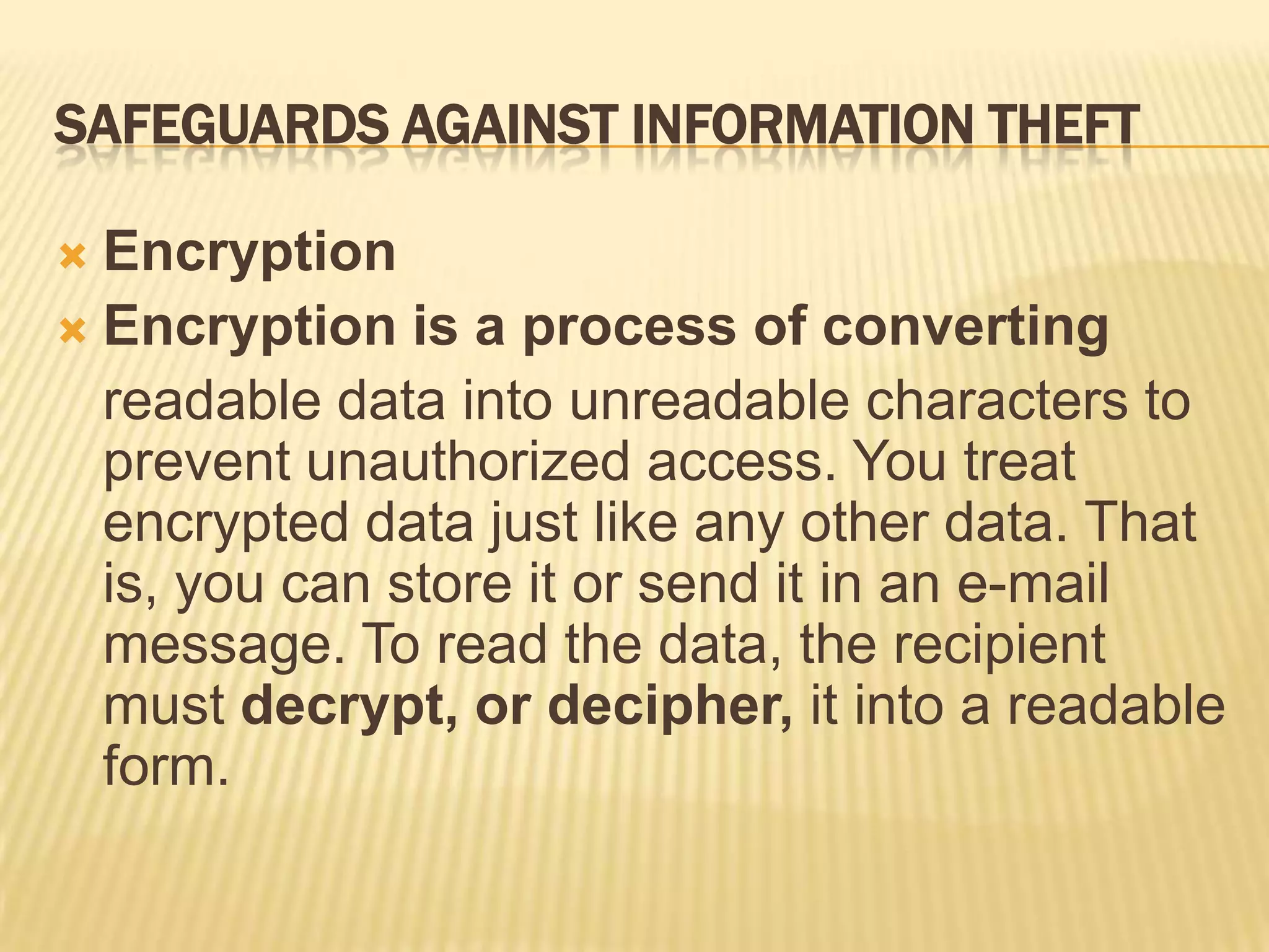 SAFEGUARDS AGAINST INFORMATION THEFT

 Encryption
 Encryption is a process of converting
  readable data into unreadable characters to
  prevent unauthorized access. You treat
  encrypted data just like any other data. That
  is, you can store it or send it in an e-mail
  message. To read the data, the recipient
  must decrypt, or decipher, it into a readable
  form.
 