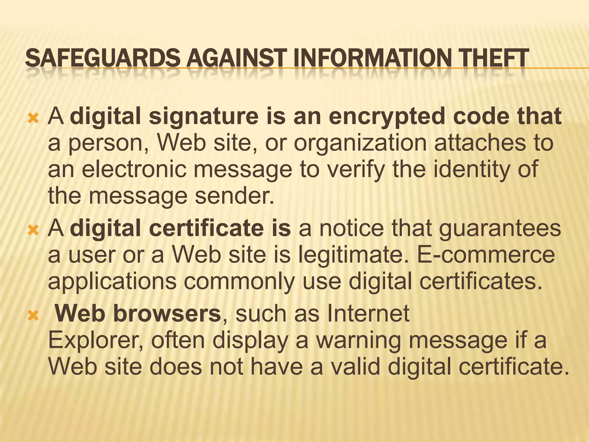 SAFEGUARDS AGAINST INFORMATION THEFT

 A digital signature is an encrypted code that
  a person, Web site, or organization attaches to
  an electronic message to verify the identity of
  the message sender.
 A digital certificate is a notice that guarantees
  a user or a Web site is legitimate. E-commerce
  applications commonly use digital certificates.
 Web browsers, such as Internet
  Explorer, often display a warning message if a
  Web site does not have a valid digital certificate.
 
