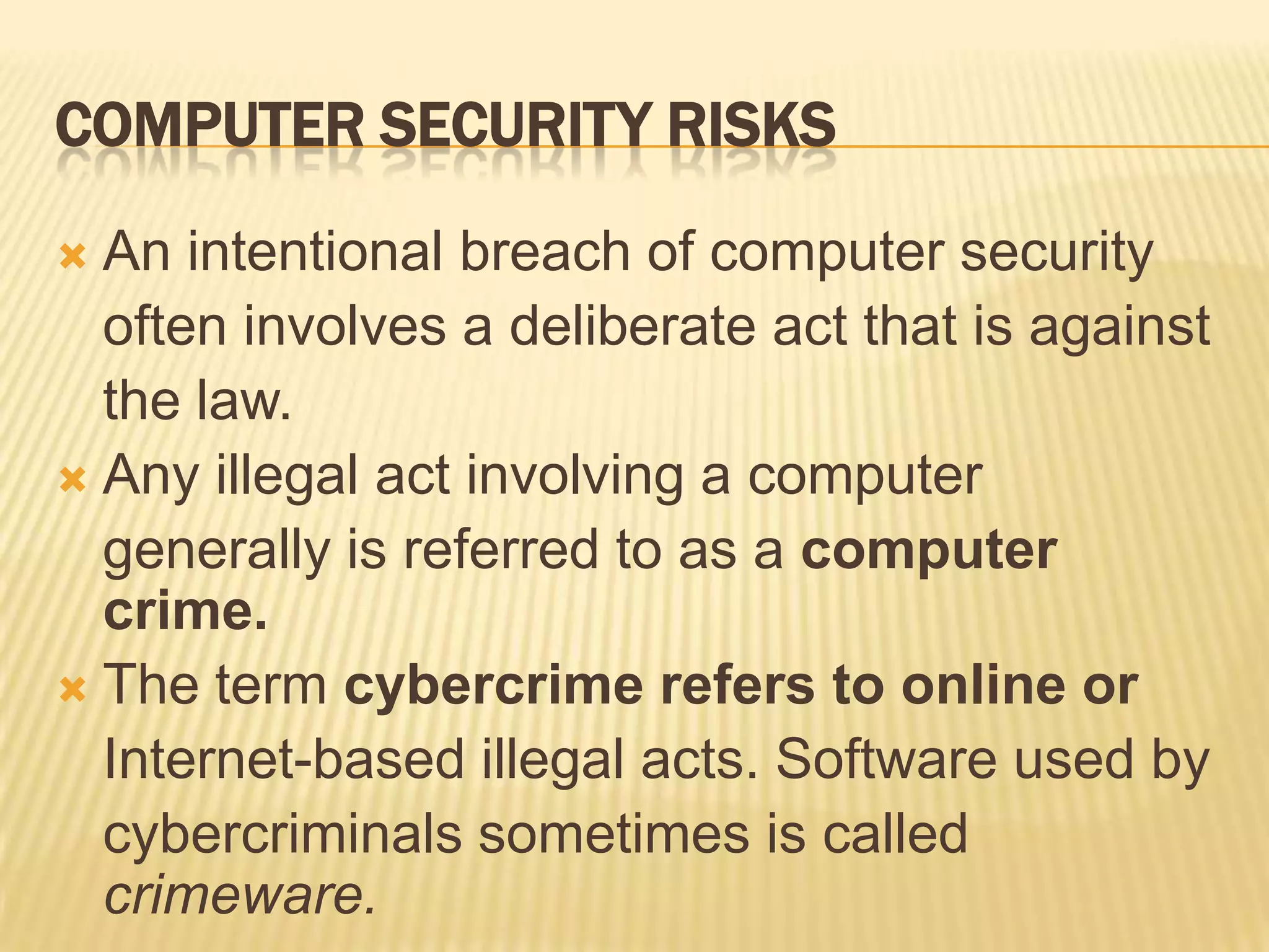 COMPUTER SECURITY RISKS
 An intentional breach of computer security
  often involves a deliberate act that is against
  the law.
 Any illegal act involving a computer
  generally is referred to as a computer
  crime.
 The term cybercrime refers to online or
  Internet-based illegal acts. Software used by
  cybercriminals sometimes is called
  crimeware.
 