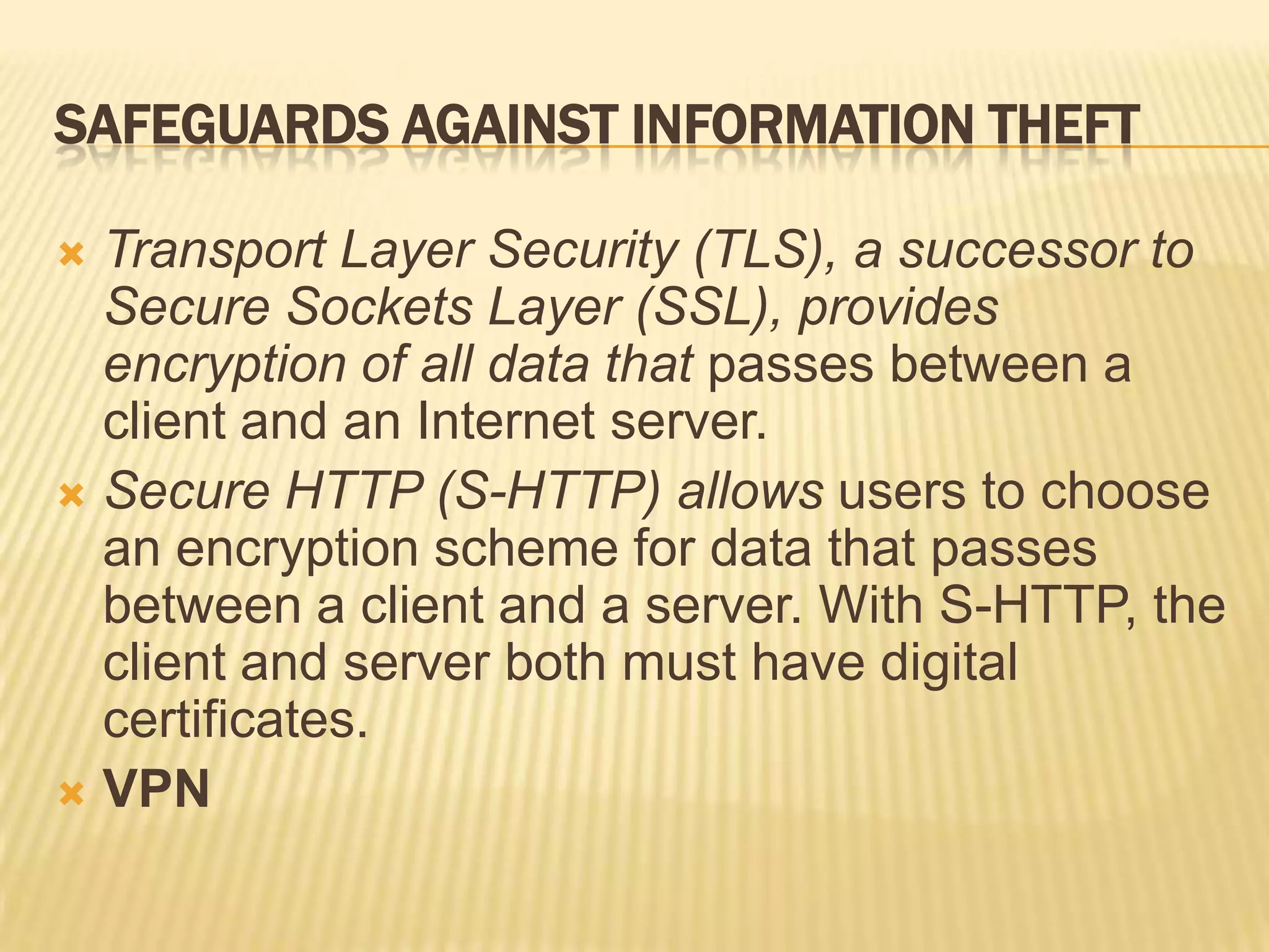 SAFEGUARDS AGAINST INFORMATION THEFT

 Transport Layer Security (TLS), a successor to
  Secure Sockets Layer (SSL), provides
  encryption of all data that passes between a
  client and an Internet server.
 Secure HTTP (S-HTTP) allows users to choose
  an encryption scheme for data that passes
  between a client and a server. With S-HTTP, the
  client and server both must have digital
  certificates.
 VPN
 