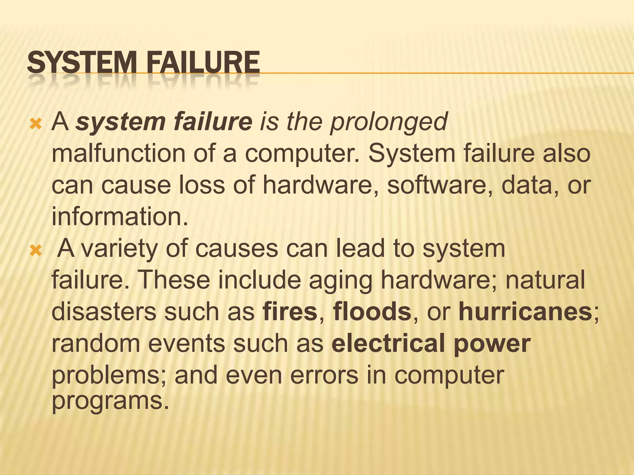 SYSTEM FAILURE
 A system failure is the prolonged
  malfunction of a computer. System failure also
  can cause loss of hardware, software, data, or
  information.
 A variety of causes can lead to system
  failure. These include aging hardware; natural
  disasters such as fires, floods, or hurricanes;
  random events such as electrical power
  problems; and even errors in computer
  programs.
 