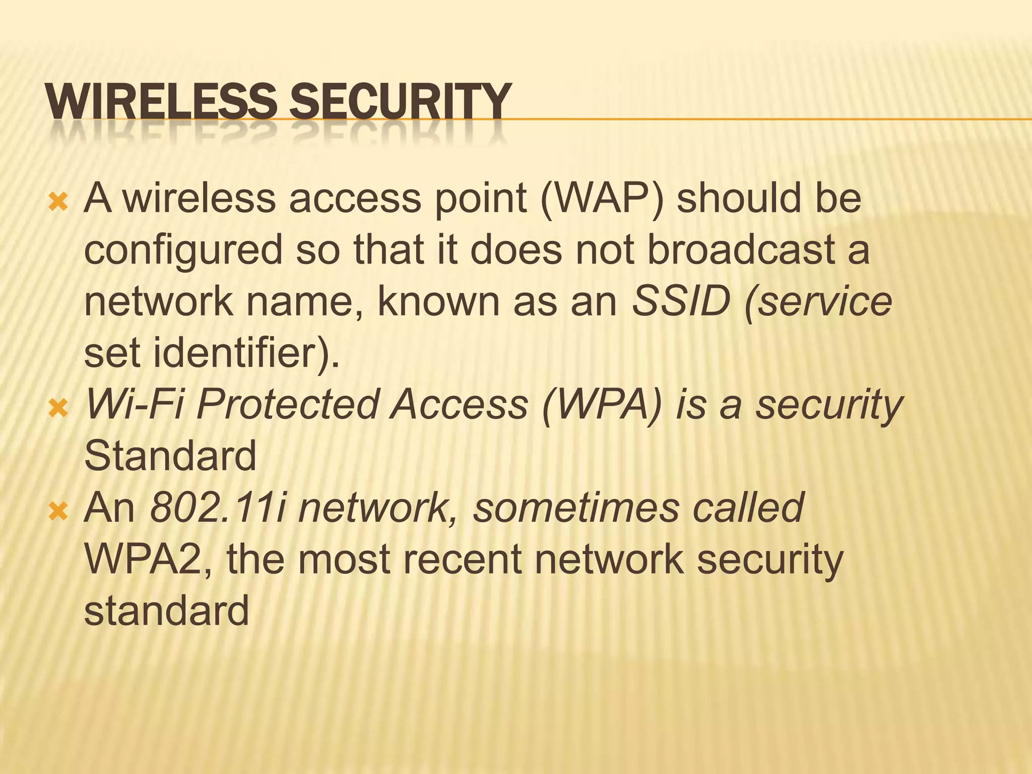 WIRELESS SECURITY
 A wireless access point (WAP) should be
  configured so that it does not broadcast a
  network name, known as an SSID (service
  set identifier).
 Wi-Fi Protected Access (WPA) is a security
  Standard
 An 802.11i network, sometimes called
  WPA2, the most recent network security
  standard
 