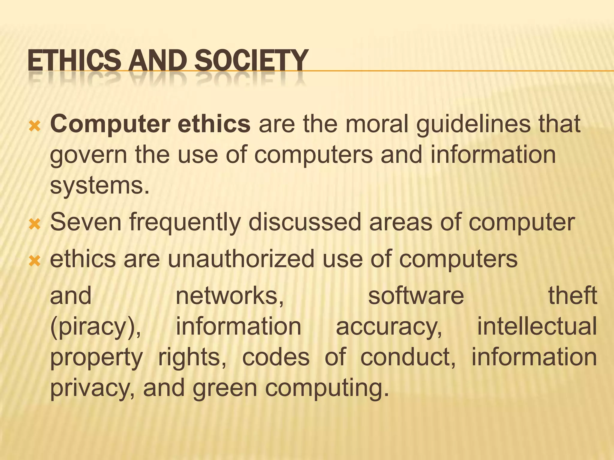 ETHICS AND SOCIETY

 Computer ethics are the moral guidelines that
  govern the use of computers and information
  systems.
 Seven frequently discussed areas of computer

 ethics are unauthorized use of computers

  and         networks,       software      theft
  (piracy), information accuracy, intellectual
  property rights, codes of conduct, information
  privacy, and green computing.
 