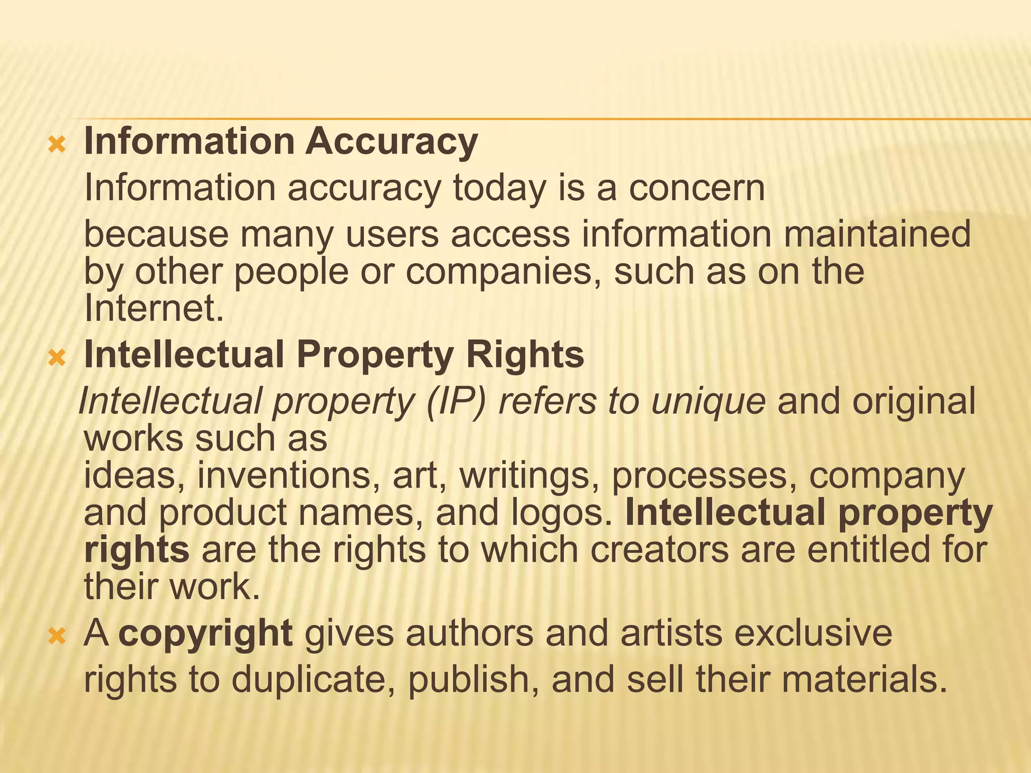   Information Accuracy
   Information accuracy today is a concern
   because many users access information maintained
   by other people or companies, such as on the
   Internet.
 Intellectual Property Rights
  Intellectual property (IP) refers to unique and original
   works such as
   ideas, inventions, art, writings, processes, company
   and product names, and logos. Intellectual property
   rights are the rights to which creators are entitled for
   their work.
 A copyright gives authors and artists exclusive
   rights to duplicate, publish, and sell their materials.
 