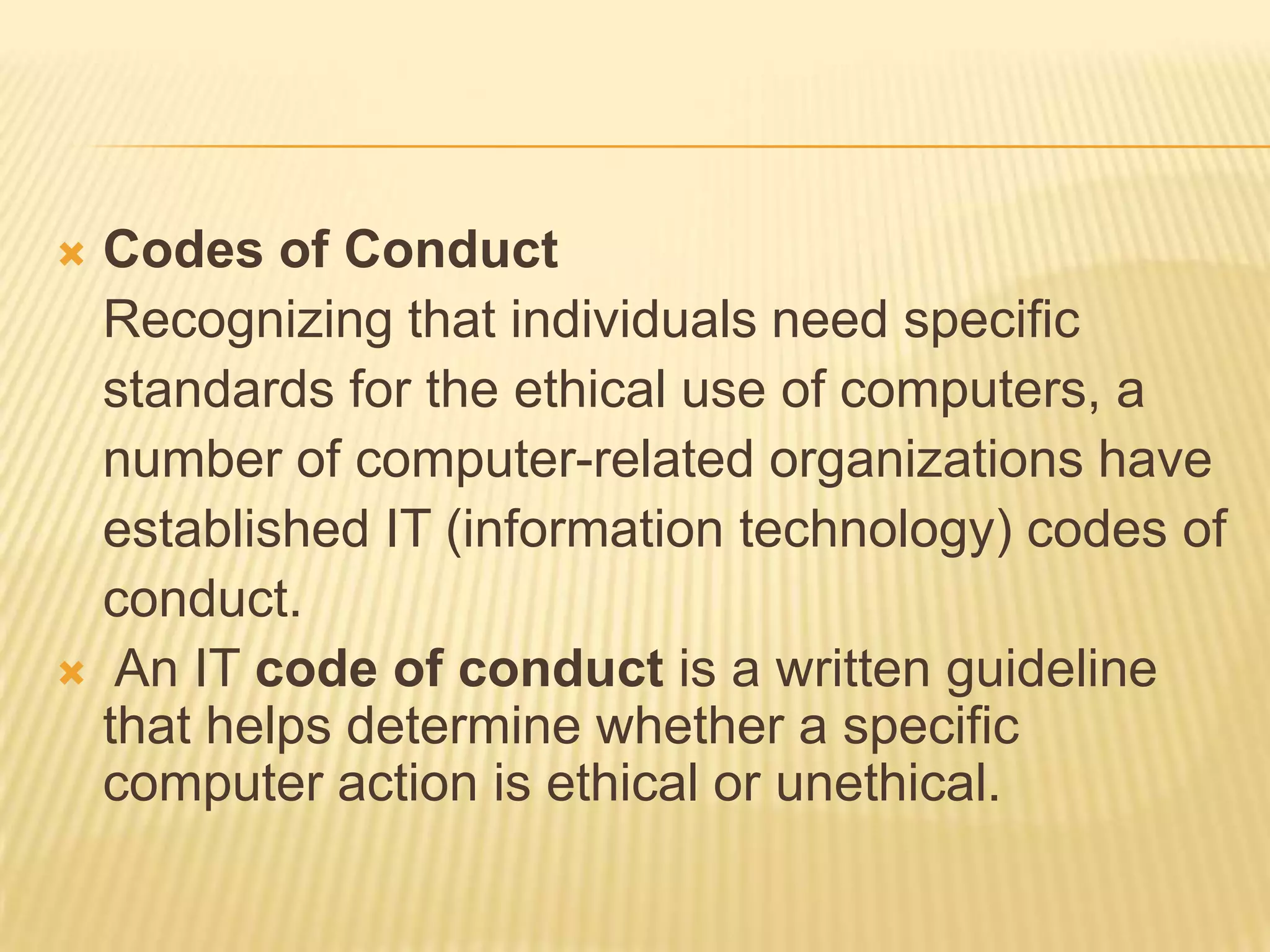  Codes of Conduct
  Recognizing that individuals need specific
  standards for the ethical use of computers, a
  number of computer-related organizations have
  established IT (information technology) codes of
  conduct.
 An IT code of conduct is a written guideline
  that helps determine whether a specific
  computer action is ethical or unethical.
 