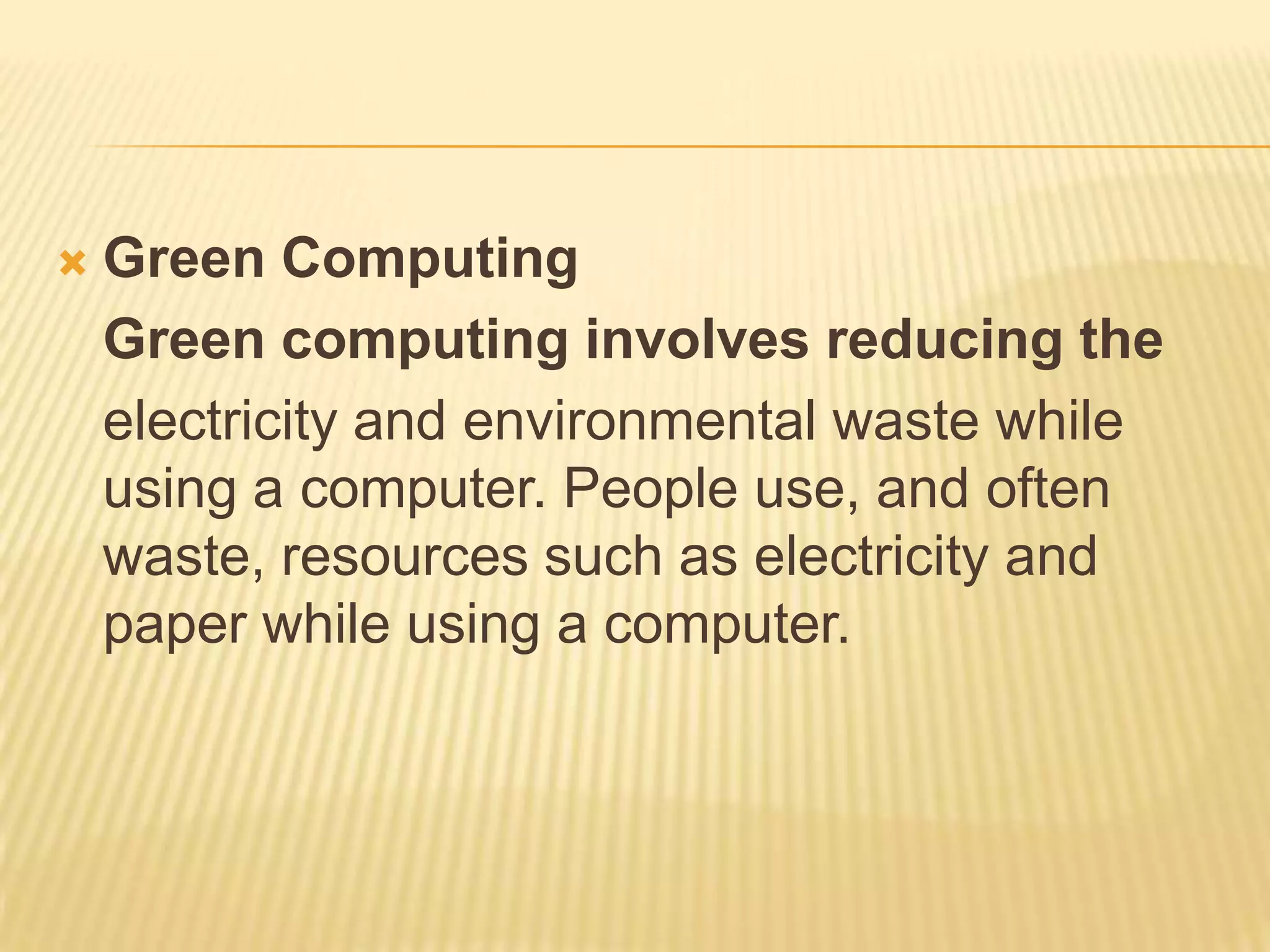    Green Computing
    Green computing involves reducing the
    electricity and environmental waste while
    using a computer. People use, and often
    waste, resources such as electricity and
    paper while using a computer.
 