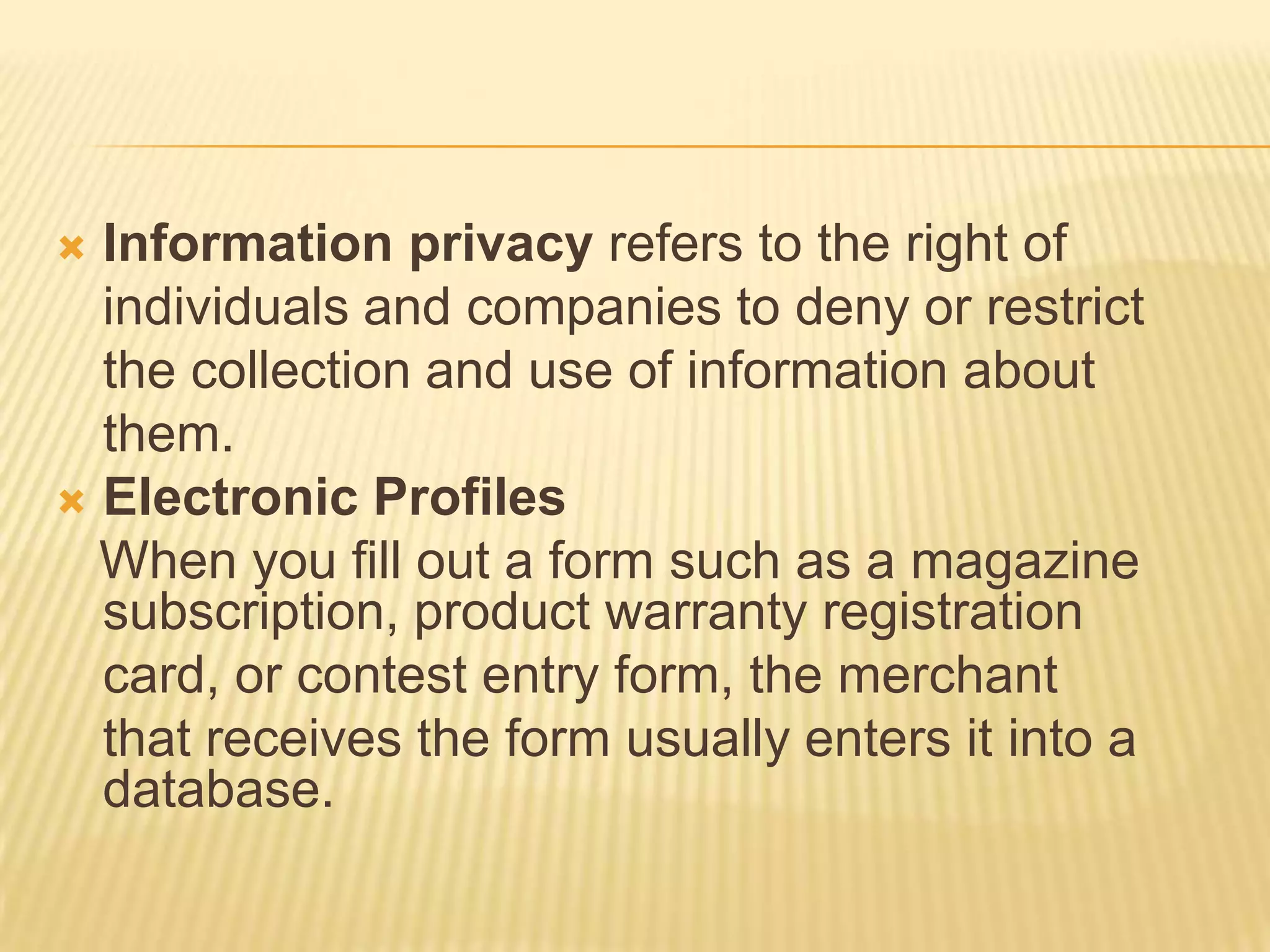  Information privacy refers to the right of
  individuals and companies to deny or restrict
  the collection and use of information about
  them.
 Electronic Profiles
  When you fill out a form such as a magazine
  subscription, product warranty registration
  card, or contest entry form, the merchant
  that receives the form usually enters it into a
  database.
 