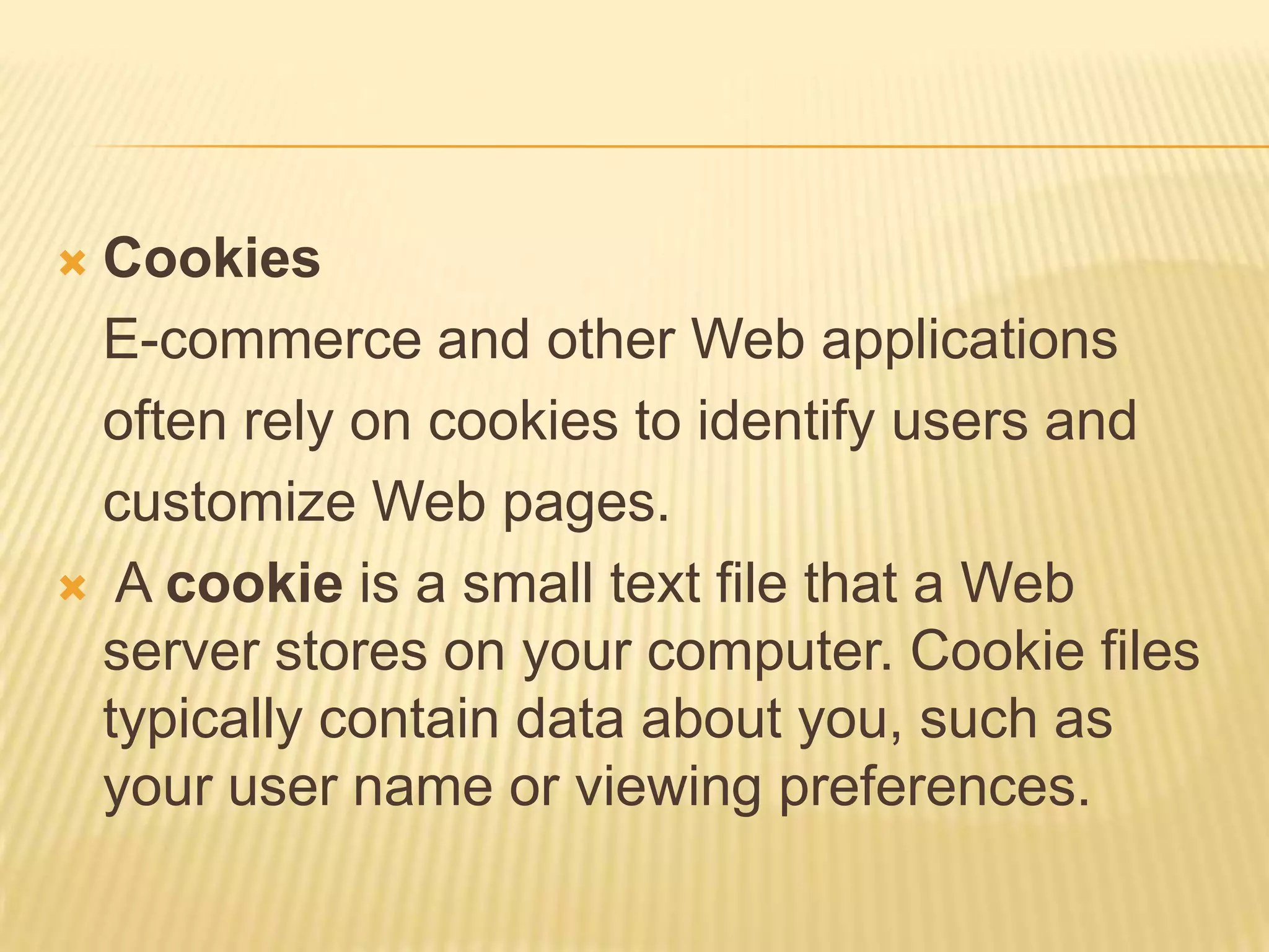  Cookies
  E-commerce and other Web applications
  often rely on cookies to identify users and
  customize Web pages.
 A cookie is a small text file that a Web
  server stores on your computer. Cookie files
  typically contain data about you, such as
  your user name or viewing preferences.
 