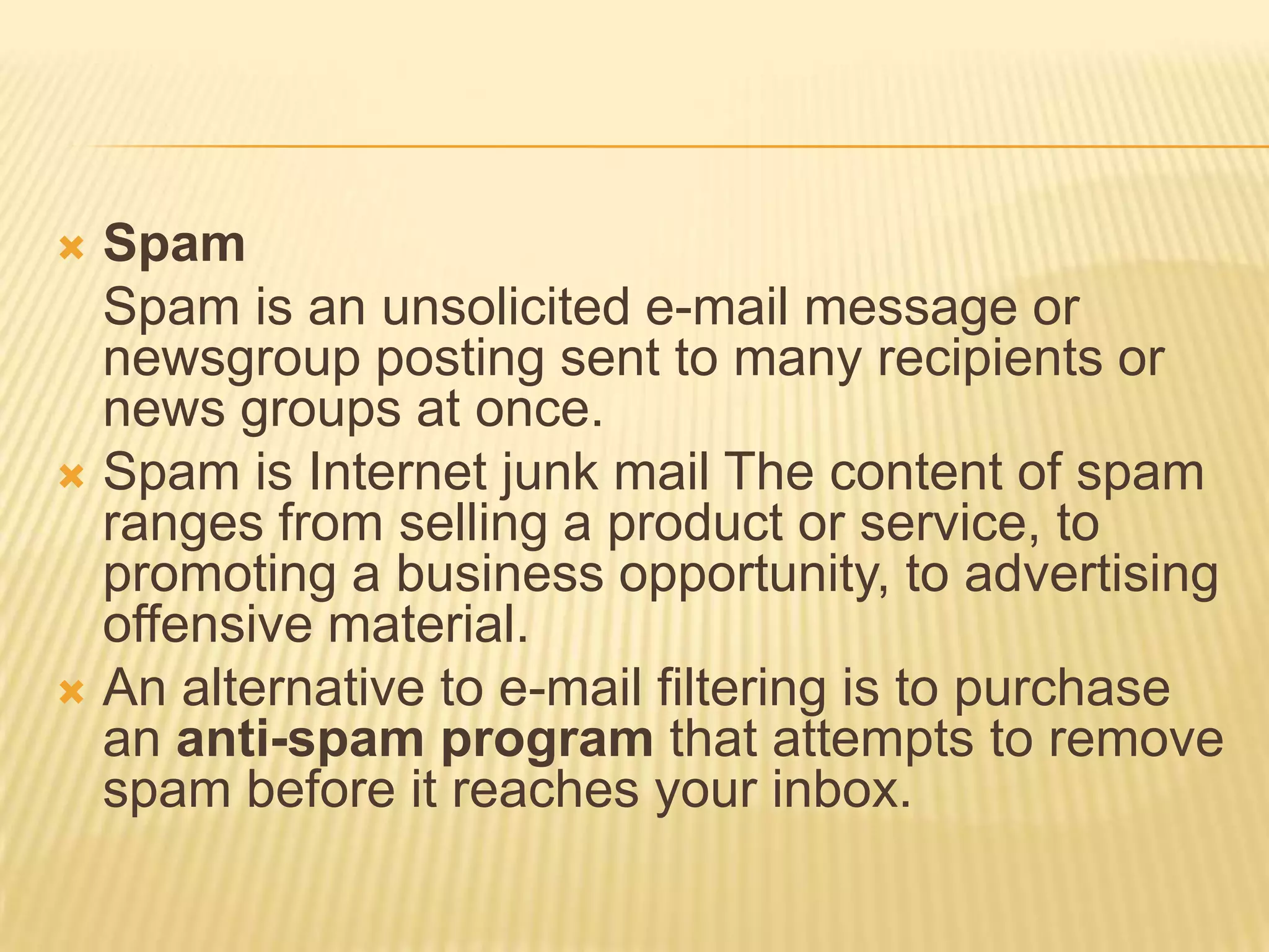  Spam
  Spam is an unsolicited e-mail message or
  newsgroup posting sent to many recipients or
  news groups at once.
 Spam is Internet junk mail The content of spam
  ranges from selling a product or service, to
  promoting a business opportunity, to advertising
  offensive material.
 An alternative to e-mail filtering is to purchase
  an anti-spam program that attempts to remove
  spam before it reaches your inbox.
 