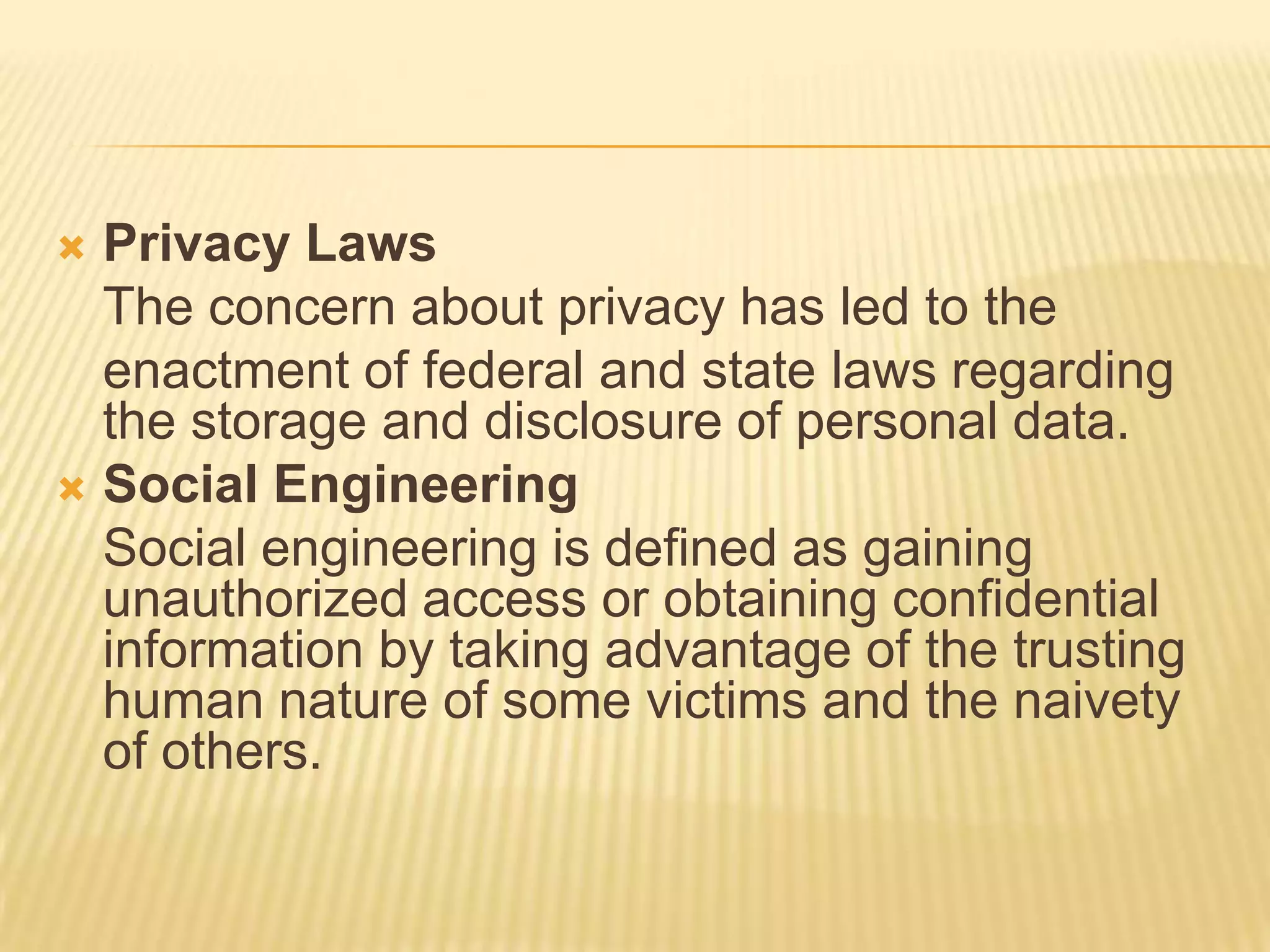  Privacy Laws
  The concern about privacy has led to the
  enactment of federal and state laws regarding
  the storage and disclosure of personal data.
 Social Engineering
  Social engineering is defined as gaining
  unauthorized access or obtaining confidential
  information by taking advantage of the trusting
  human nature of some victims and the naivety
  of others.
 