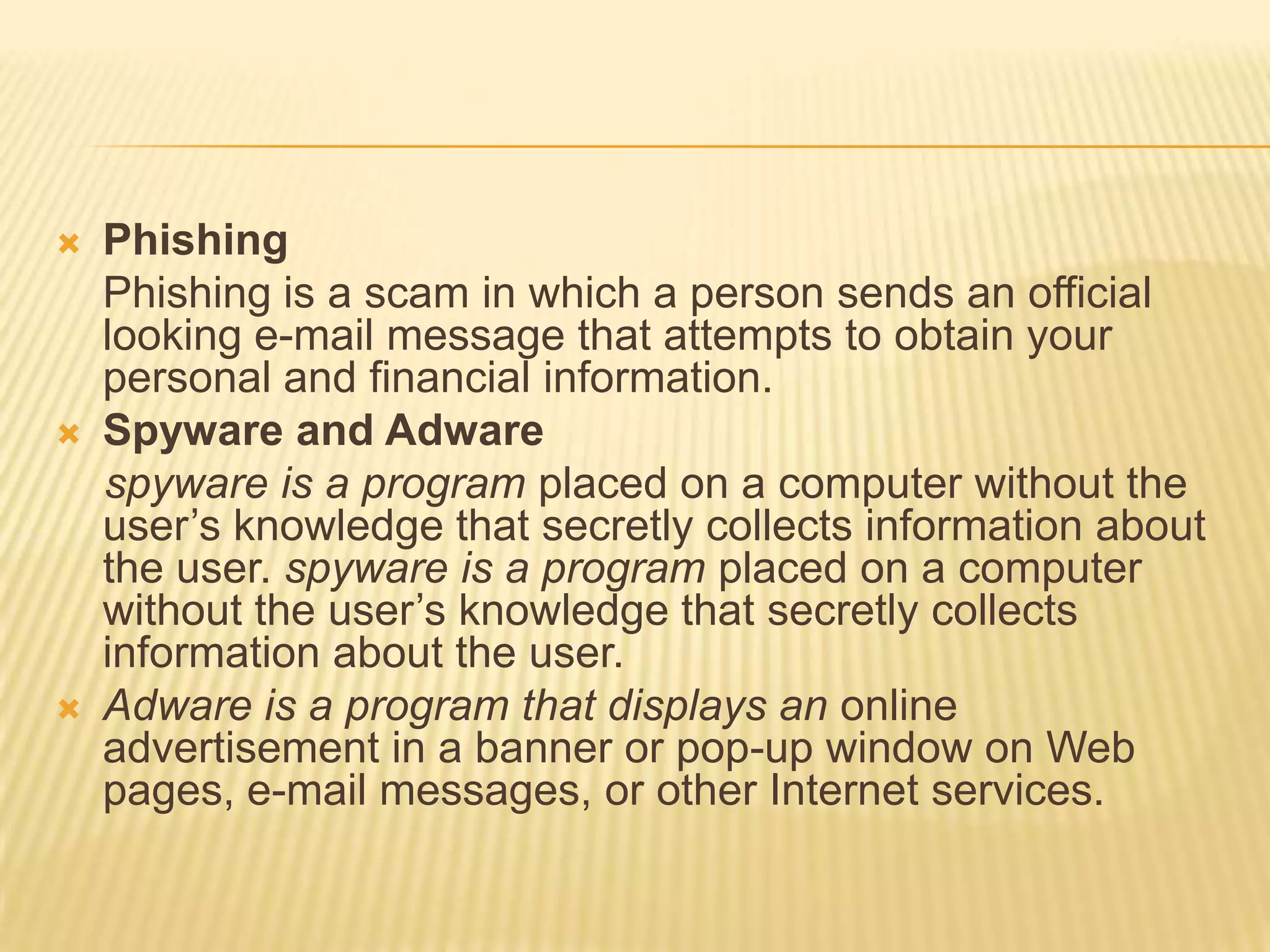    Phishing
    Phishing is a scam in which a person sends an official
    looking e-mail message that attempts to obtain your
    personal and financial information.
   Spyware and Adware
    spyware is a program placed on a computer without the
    user’s knowledge that secretly collects information about
    the user. spyware is a program placed on a computer
    without the user’s knowledge that secretly collects
    information about the user.
   Adware is a program that displays an online
    advertisement in a banner or pop-up window on Web
    pages, e-mail messages, or other Internet services.
 