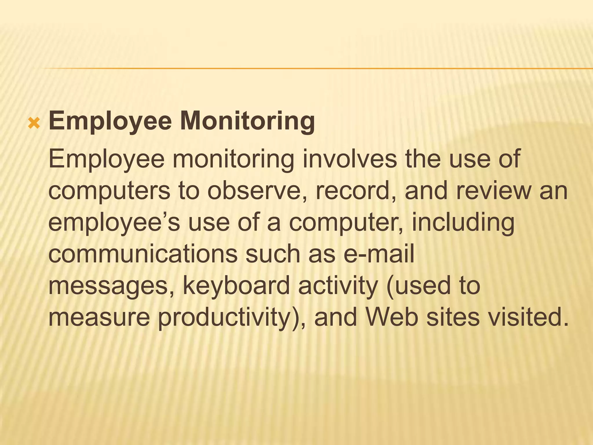    Employee Monitoring
    Employee monitoring involves the use of
    computers to observe, record, and review an
    employee’s use of a computer, including
    communications such as e-mail
    messages, keyboard activity (used to
    measure productivity), and Web sites visited.
 