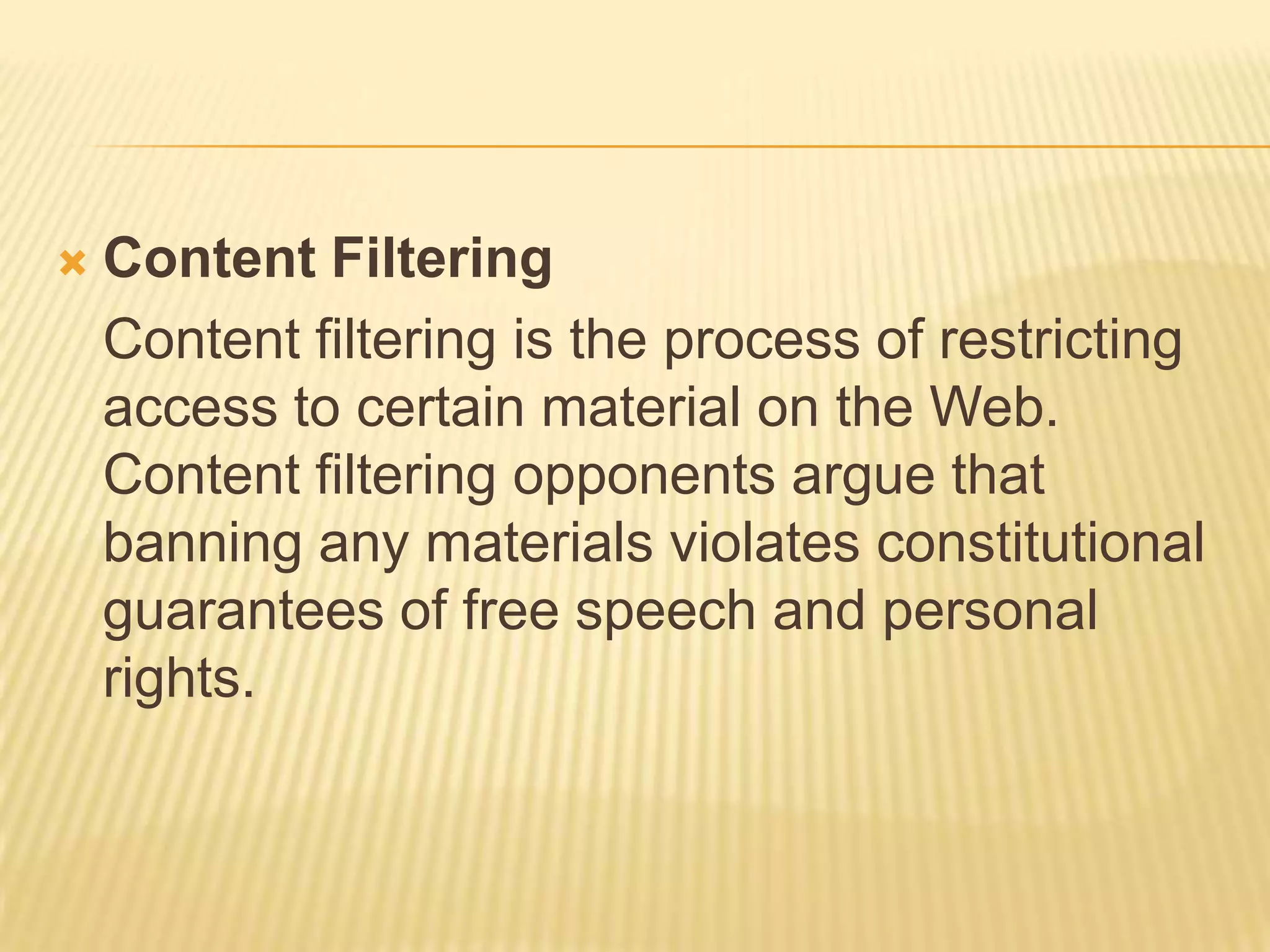    Content Filtering
    Content filtering is the process of restricting
    access to certain material on the Web.
    Content filtering opponents argue that
    banning any materials violates constitutional
    guarantees of free speech and personal
    rights.
 