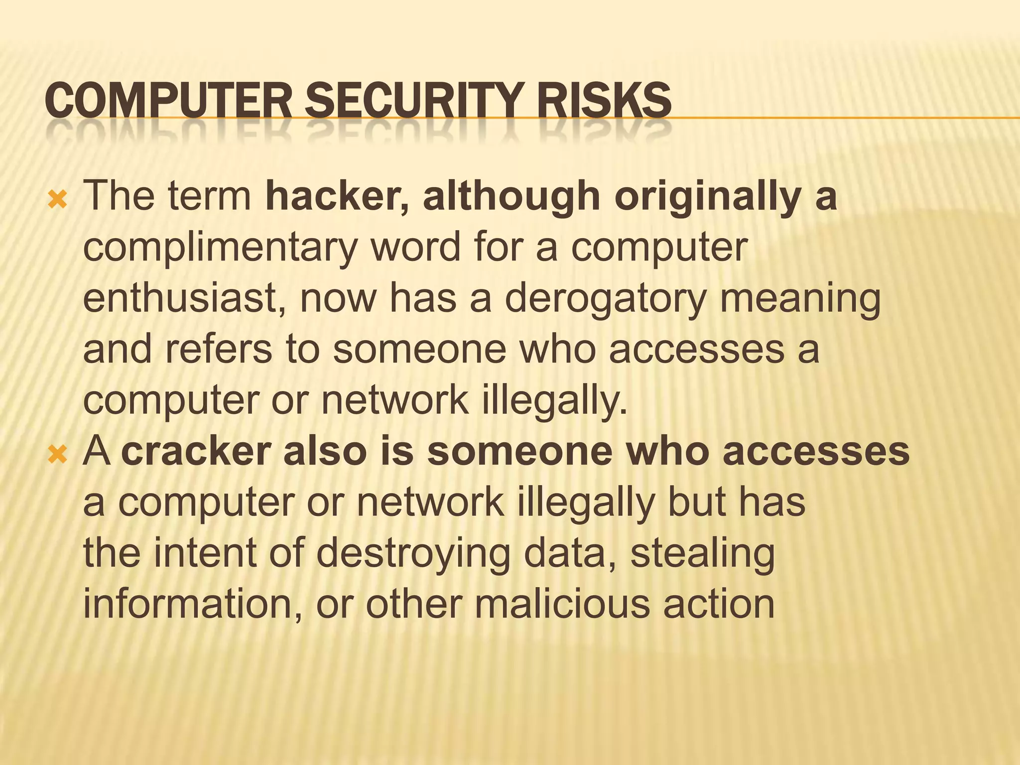 COMPUTER SECURITY RISKS
 The term hacker, although originally a
  complimentary word for a computer
  enthusiast, now has a derogatory meaning
  and refers to someone who accesses a
  computer or network illegally.
 A cracker also is someone who accesses
  a computer or network illegally but has
  the intent of destroying data, stealing
  information, or other malicious action
 