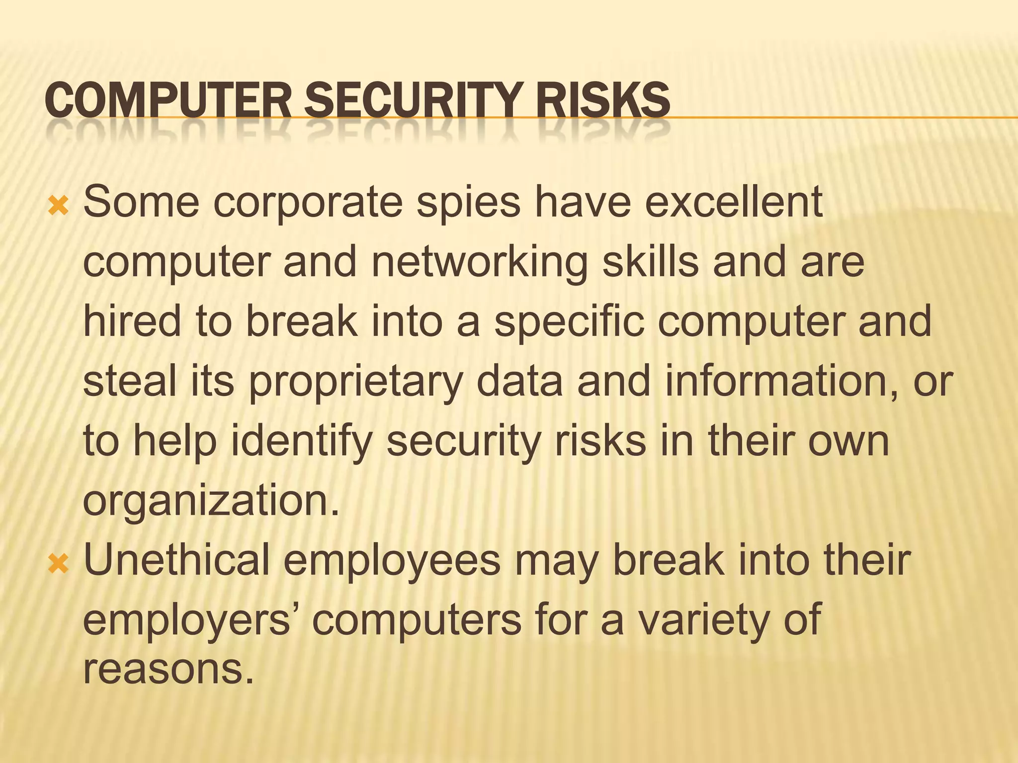 COMPUTER SECURITY RISKS
 Some corporate spies have excellent
  computer and networking skills and are
  hired to break into a specific computer and
  steal its proprietary data and information, or
  to help identify security risks in their own
  organization.
 Unethical employees may break into their
  employers’ computers for a variety of
  reasons.
 