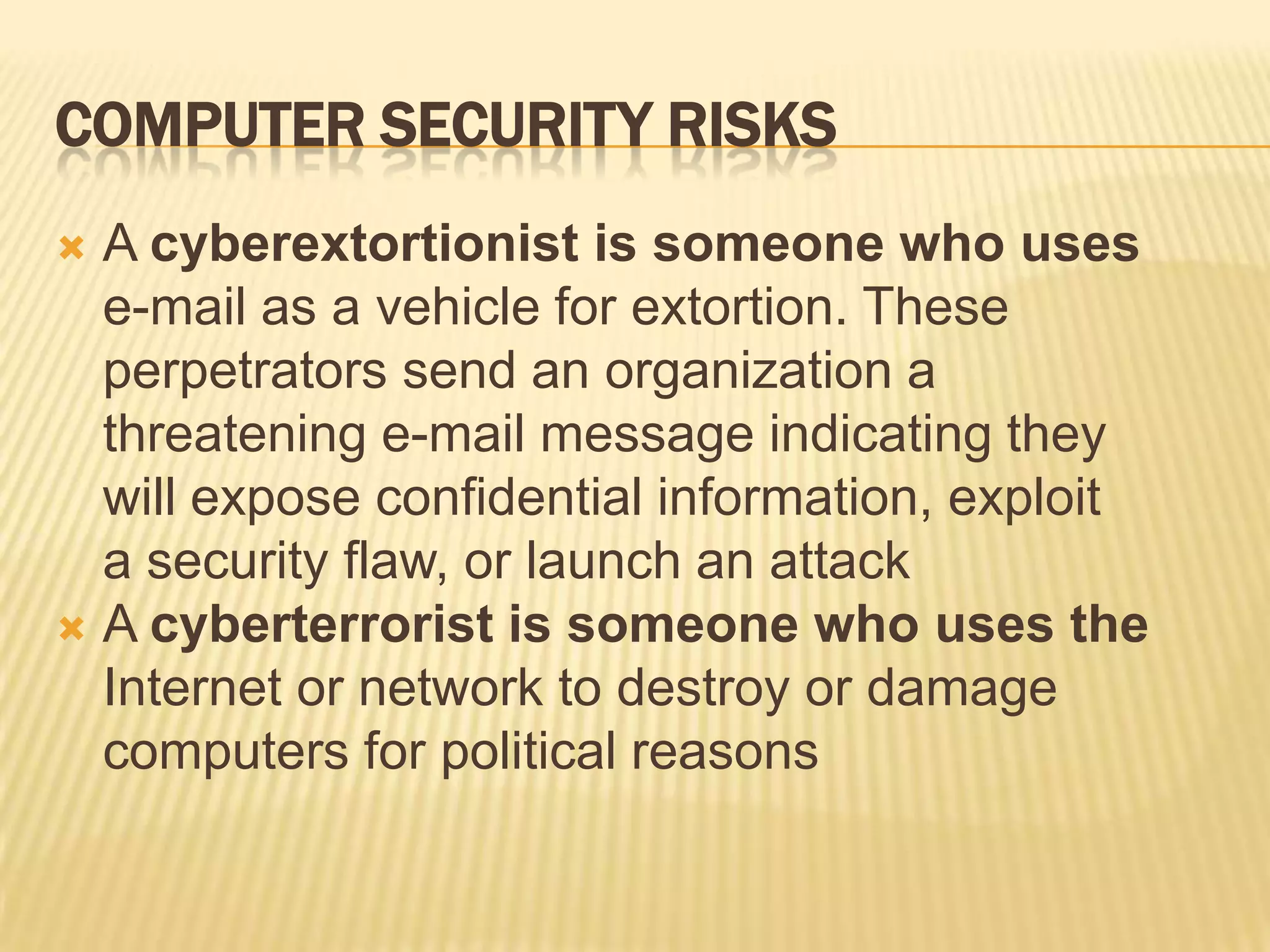 COMPUTER SECURITY RISKS
 A cyberextortionist is someone who uses
  e-mail as a vehicle for extortion. These
  perpetrators send an organization a
  threatening e-mail message indicating they
  will expose confidential information, exploit
  a security flaw, or launch an attack
 A cyberterrorist is someone who uses the
  Internet or network to destroy or damage
  computers for political reasons
 