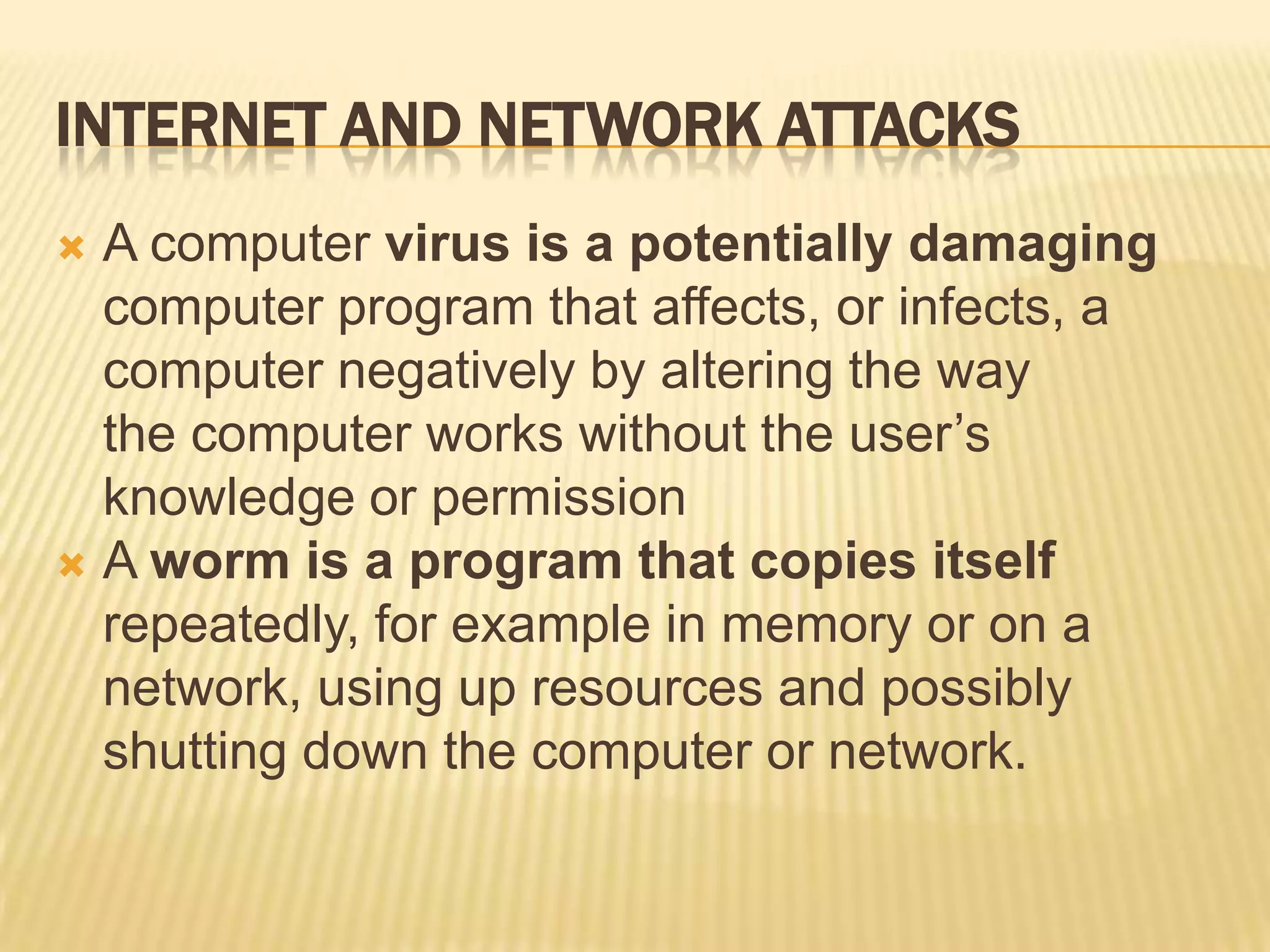INTERNET AND NETWORK ATTACKS
 A computer virus is a potentially damaging
  computer program that affects, or infects, a
  computer negatively by altering the way
  the computer works without the user’s
  knowledge or permission
 A worm is a program that copies itself
  repeatedly, for example in memory or on a
  network, using up resources and possibly
  shutting down the computer or network.
 