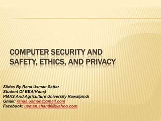 COMPUTER SECURITY AND
   SAFETY, ETHICS, AND PRIVACY

Slides By Rana Usman Sattar
Student Of BBA(Hons)
PMAS Arid Agriculture University Rawalpindi
Gmail: ranaa.usman@gmail.com
Facebook: usman.shan86@yahoo.com
 