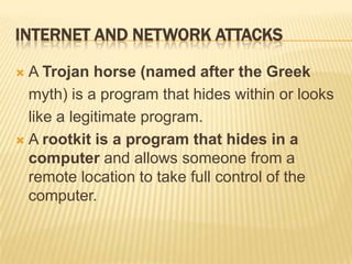 INTERNET AND NETWORK ATTACKS

 A Trojan horse (named after the Greek
  myth) is a program that hides within or looks
  like a legitimate program.
 A rootkit is a program that hides in a
  computer and allows someone from a
  remote location to take full control of the
  computer.
 