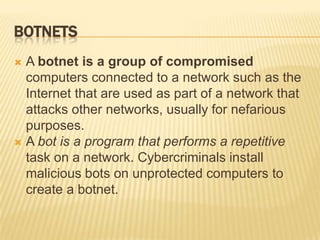 BOTNETS
 A botnet is a group of compromised
  computers connected to a network such as the
  Internet that are used as part of a network that
  attacks other networks, usually for nefarious
  purposes.
 A bot is a program that performs a repetitive
  task on a network. Cybercriminals install
  malicious bots on unprotected computers to
  create a botnet.
 
