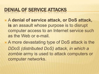 DENIAL OF SERVICE ATTACKS

 A denial of service attack, or DoS attack,
  is an assault whose purpose is to disrupt
  computer access to an Internet service such
  as the Web or e-mail.
 A more devastating type of DoS attack is the

  DDoS (distributed DoS) attack, in which a
  zombie army is used to attack computers or
  computer networks.
 