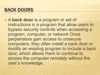 BACK DOORS
   A back door is a program or set of
    instructions in a program that allow users to
    bypass security controls when accessing a
    program, computer, or network Once
    perpetrators gain access to unsecure
    computers, they often install a back door or
    modify an existing program to include a back
    door, which allows them to continue to
    access the computer remotely without the
    user’s knowledge.
 