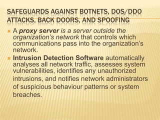 SAFEGUARDS AGAINST BOTNETS, DOS/DDO
ATTACKS, BACK DOORS, AND SPOOFING
 A proxy server is a server outside the
  organization’s network that controls which
  communications pass into the organization’s
  network.
 Intrusion Detection Software automatically
  analyses all network traffic, assesses system
  vulnerabilities, identifies any unauthorized
  intrusions, and notifies network administrators
  of suspicious behaviour patterns or system
  breaches.
 