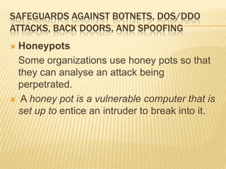 SAFEGUARDS AGAINST BOTNETS, DOS/DDO
ATTACKS, BACK DOORS, AND SPOOFING
 Honeypots
  Some organizations use honey pots so that
  they can analyse an attack being
  perpetrated.
 A honey pot is a vulnerable computer that is
  set up to entice an intruder to break into it.
 