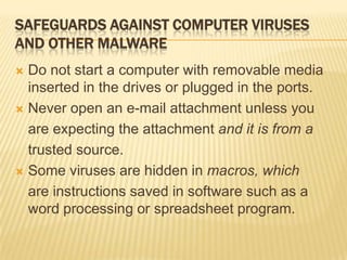 SAFEGUARDS AGAINST COMPUTER VIRUSES
AND OTHER MALWARE
 Do not start a computer with removable media
  inserted in the drives or plugged in the ports.
 Never open an e-mail attachment unless you

  are expecting the attachment and it is from a
  trusted source.
 Some viruses are hidden in macros, which

  are instructions saved in software such as a
  word processing or spreadsheet program.
 