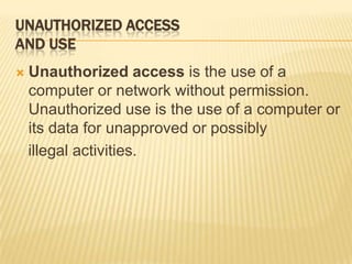 UNAUTHORIZED ACCESS
AND USE
   Unauthorized access is the use of a
    computer or network without permission.
    Unauthorized use is the use of a computer or
    its data for unapproved or possibly
    illegal activities.
 