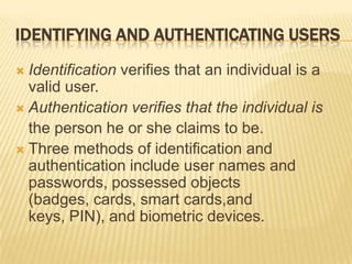 IDENTIFYING AND AUTHENTICATING USERS
 Identification verifies that an individual is a
  valid user.
 Authentication verifies that the individual is
  the person he or she claims to be.
 Three methods of identification and
  authentication include user names and
  passwords, possessed objects
  (badges, cards, smart cards,and
  keys, PIN), and biometric devices.
 