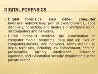 DIGITAL FORENSICS
   Digital     forensics,     also      called computer
    forensics, network forensics, or cyberforensics, is the
    discovery, collection, and analysis of evidence found
    on computers and networks.
   Digital forensics involves the examination of
    computer media, programs, data and log files on
    computers,servers, and networks. Many areas use
    digital forensics, including law enforcement, criminal
    prosecutors,      military    intelligence, insurance
    agencies, and information security departments in the
    private sector.
 