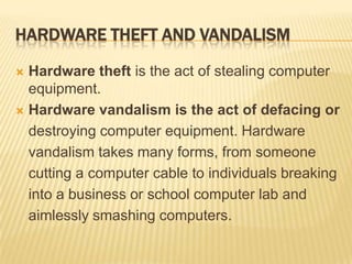 HARDWARE THEFT AND VANDALISM

 Hardware theft is the act of stealing computer
  equipment.
 Hardware vandalism is the act of defacing or

  destroying computer equipment. Hardware
  vandalism takes many forms, from someone
  cutting a computer cable to individuals breaking
  into a business or school computer lab and
  aimlessly smashing computers.
 