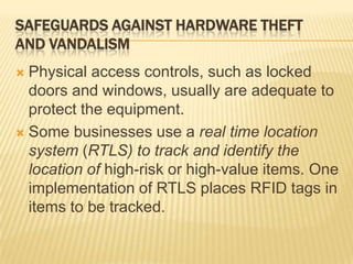 SAFEGUARDS AGAINST HARDWARE THEFT
AND VANDALISM
 Physical access controls, such as locked
  doors and windows, usually are adequate to
  protect the equipment.
 Some businesses use a real time location
  system (RTLS) to track and identify the
  location of high-risk or high-value items. One
  implementation of RTLS places RFID tags in
  items to be tracked.
 