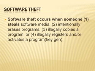 SOFTWARE THEFT

   Software theft occurs when someone (1)
    steals software media, (2) intentionally
    erases programs, (3) illegally copies a
    program, or (4) illegally registers and/or
    activates a program(key gen).
 
