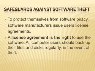 SAFEGUARDS AGAINST SOFTWARE THEFT

 To protect themselves from software piracy,
  software manufacturers issue users license
  agreements.
 A license agreement is the right to use the
  software. All computer users should back up
  their files and disks regularly, in the event of
  theft.
 
