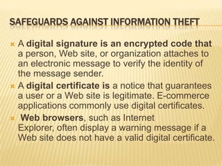 SAFEGUARDS AGAINST INFORMATION THEFT

 A digital signature is an encrypted code that
  a person, Web site, or organization attaches to
  an electronic message to verify the identity of
  the message sender.
 A digital certificate is a notice that guarantees
  a user or a Web site is legitimate. E-commerce
  applications commonly use digital certificates.
 Web browsers, such as Internet
  Explorer, often display a warning message if a
  Web site does not have a valid digital certificate.
 