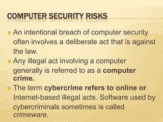 COMPUTER SECURITY RISKS
 An intentional breach of computer security
  often involves a deliberate act that is against
  the law.
 Any illegal act involving a computer
  generally is referred to as a computer
  crime.
 The term cybercrime refers to online or
  Internet-based illegal acts. Software used by
  cybercriminals sometimes is called
  crimeware.
 