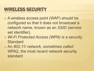 WIRELESS SECURITY
 A wireless access point (WAP) should be
  configured so that it does not broadcast a
  network name, known as an SSID (service
  set identifier).
 Wi-Fi Protected Access (WPA) is a security
  Standard
 An 802.11i network, sometimes called
  WPA2, the most recent network security
  standard
 