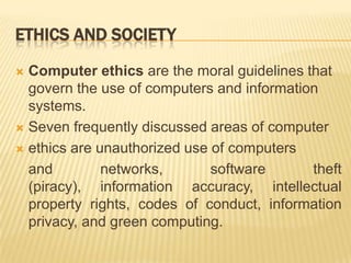 ETHICS AND SOCIETY

 Computer ethics are the moral guidelines that
  govern the use of computers and information
  systems.
 Seven frequently discussed areas of computer

 ethics are unauthorized use of computers

  and         networks,       software      theft
  (piracy), information accuracy, intellectual
  property rights, codes of conduct, information
  privacy, and green computing.
 